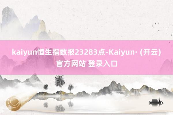 kaiyun恒生指数报23283点-Kaiyun· (开云)官方网站 登录入口