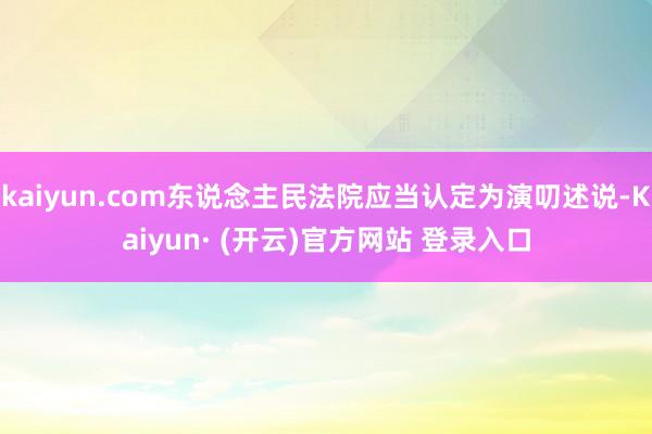 kaiyun.com东说念主民法院应当认定为演叨述说-Kaiyun· (开云)官方网站 登录入口