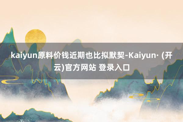 kaiyun原料价钱近期也比拟默契-Kaiyun· (开云)官方网站 登录入口
