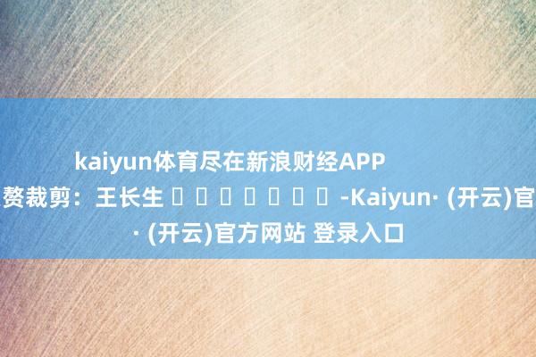 kaiyun体育尽在新浪财经APP            						累赘裁剪：王长生 							-Kaiyun· (开云)官方网站 登录入口