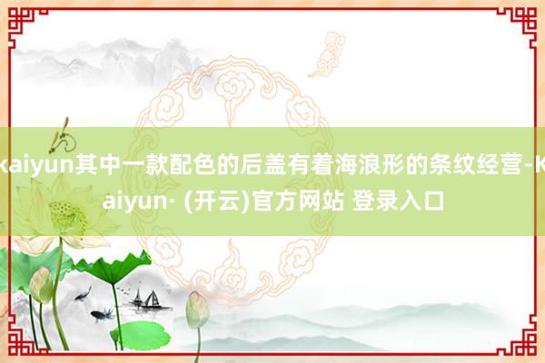 kaiyun其中一款配色的后盖有着海浪形的条纹经营-Kaiyun· (开云)官方网站 登录入口