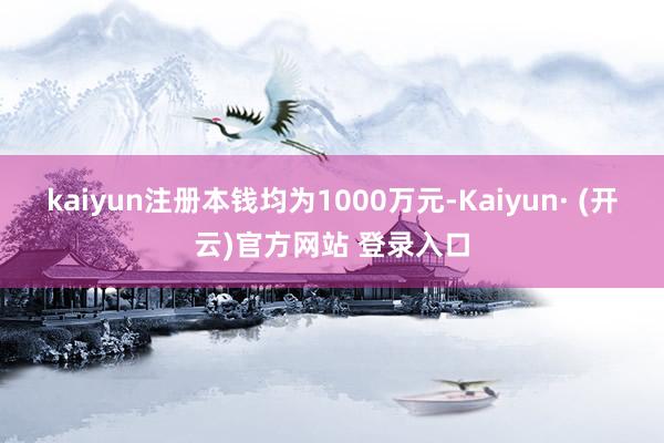 kaiyun注册本钱均为1000万元-Kaiyun· (开云)官方网站 登录入口