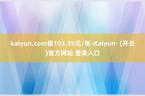 kaiyun.com报103.39元/张-Kaiyun· (开云)官方网站 登录入口
