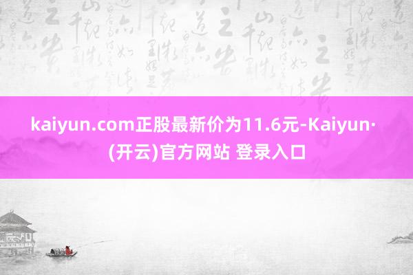kaiyun.com正股最新价为11.6元-Kaiyun· (开云)官方网站 登录入口