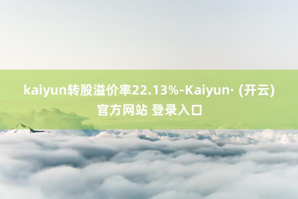 kaiyun转股溢价率22.13%-Kaiyun· (开云)官方网站 登录入口