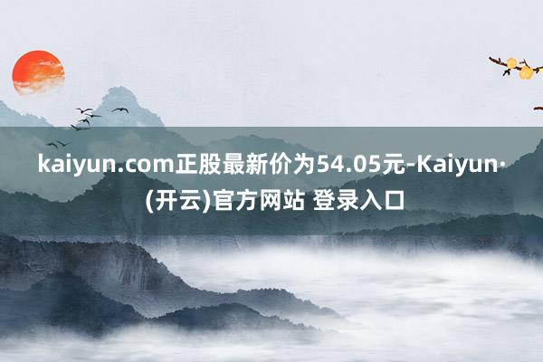 kaiyun.com正股最新价为54.05元-Kaiyun· (开云)官方网站 登录入口