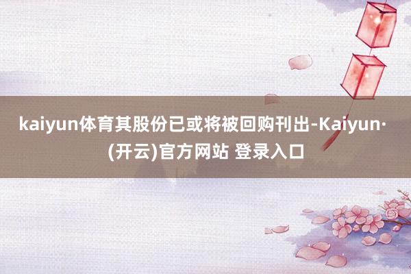 kaiyun体育其股份已或将被回购刊出-Kaiyun· (开云)官方网站 登录入口
