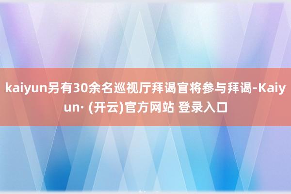 kaiyun另有30余名巡视厅拜谒官将参与拜谒-Kaiyun· (开云)官方网站 登录入口