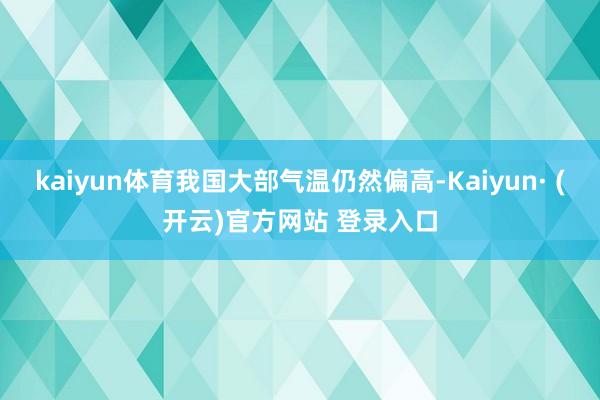 kaiyun体育我国大部气温仍然偏高-Kaiyun· (开云)官方网站 登录入口