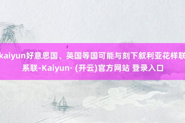 kaiyun好意思国、英国等国可能与刻下叙利亚花样联系联-Kaiyun· (开云)官方网站 登录入口