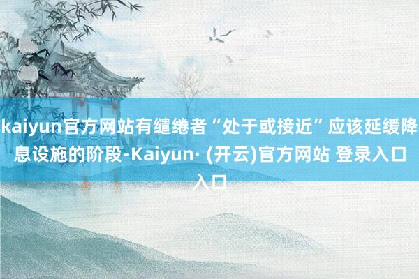 kaiyun官方网站有缱绻者“处于或接近”应该延缓降息设施的阶段-Kaiyun· (开云)官方网站 登录入口