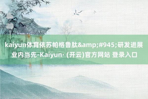 kaiyun体育依苏帕格鲁肽&#945;研发进展业内当先-Kaiyun· (开云)官方网站 登录入口