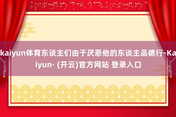 kaiyun体育东谈主们由于厌恶他的东谈主品德行-Kaiyun· (开云)官方网站 登录入口