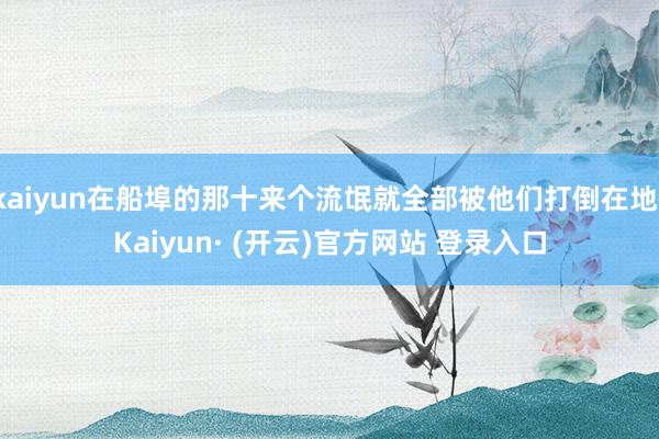 kaiyun在船埠的那十来个流氓就全部被他们打倒在地-Kaiyun· (开云)官方网站 登录入口