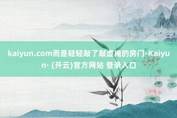 kaiyun.com而是轻轻敲了敲虚掩的房门-Kaiyun· (开云)官方网站 登录入口