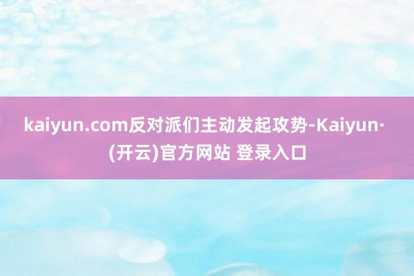 kaiyun.com反对派们主动发起攻势-Kaiyun· (开云)官方网站 登录入口