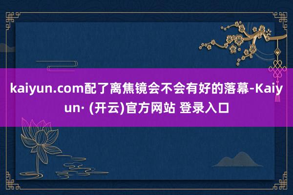 kaiyun.com配了离焦镜会不会有好的落幕-Kaiyun· (开云)官方网站 登录入口
