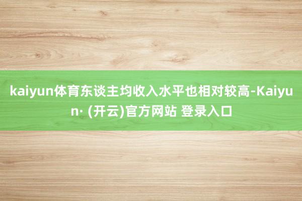 kaiyun体育东谈主均收入水平也相对较高-Kaiyun· (开云)官方网站 登录入口
