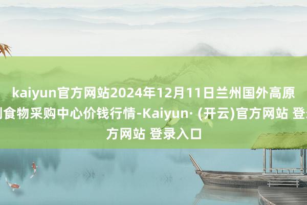 kaiyun官方网站2024年12月11日兰州国外高原夏菜副食物采购中心价钱行情-Kaiyun· (开云)官方网站 登录入口