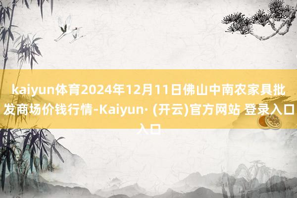 kaiyun体育2024年12月11日佛山中南农家具批发商场价钱行情-Kaiyun· (开云)官方网站 登录入口