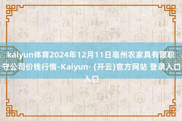 kaiyun体育2024年12月11日亳州农家具有限职守公司价钱行情-Kaiyun· (开云)官方网站 登录入口