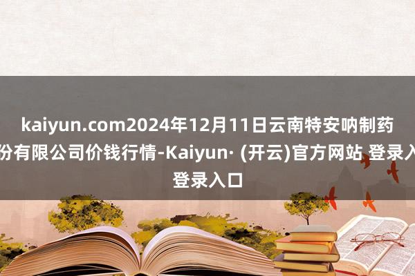 kaiyun.com2024年12月11日云南特安呐制药股份有限公司价钱行情-Kaiyun· (开云)官方网站 登录入口