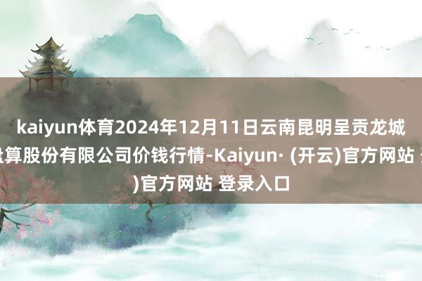 kaiyun体育2024年12月11日云南昆明呈贡龙城农居品盘算股份有限公司价钱行情-Kaiyun· (开云)官方网站 登录入口