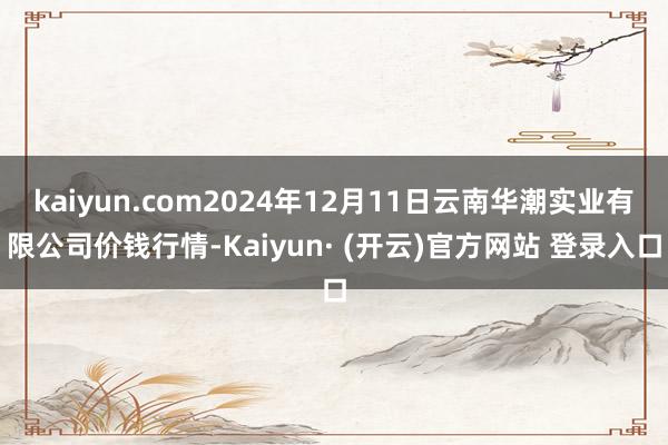kaiyun.com2024年12月11日云南华潮实业有限公司价钱行情-Kaiyun· (开云)官方网站 登录入口