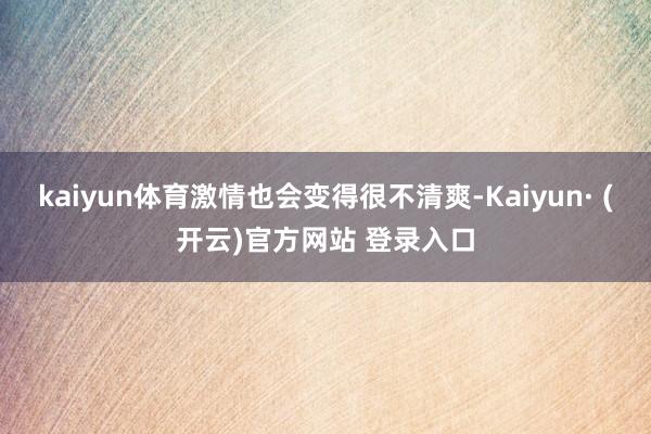 kaiyun体育激情也会变得很不清爽-Kaiyun· (开云)官方网站 登录入口