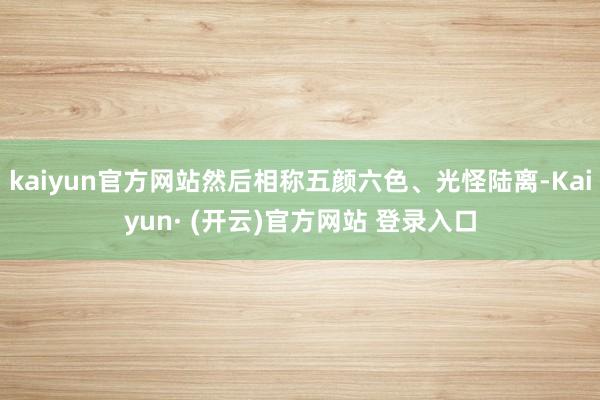 kaiyun官方网站然后相称五颜六色、光怪陆离-Kaiyun· (开云)官方网站 登录入口