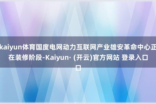 kaiyun体育国度电网动力互联网产业雄安革命中心正在装修阶段-Kaiyun· (开云)官方网站 登录入口