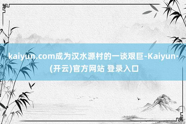 kaiyun.com成为汉水源村的一谈艰巨-Kaiyun· (开云)官方网站 登录入口