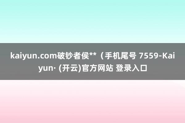 kaiyun.com破钞者侯**（手机尾号 7559-Kaiyun· (开云)官方网站 登录入口