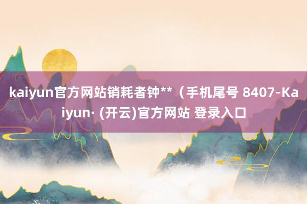 kaiyun官方网站销耗者钟**（手机尾号 8407-Kaiyun· (开云)官方网站 登录入口