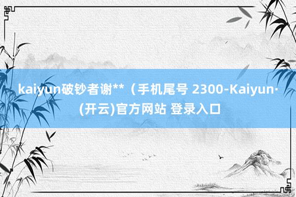 kaiyun破钞者谢**（手机尾号 2300-Kaiyun· (开云)官方网站 登录入口