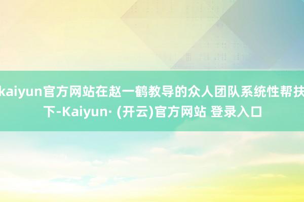 kaiyun官方网站在赵一鹤教导的众人团队系统性帮扶下-Kaiyun· (开云)官方网站 登录入口