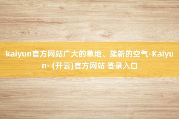 kaiyun官方网站广大的草地、簇新的空气-Kaiyun· (开云)官方网站 登录入口