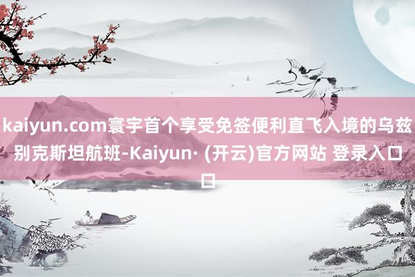 kaiyun.com寰宇首个享受免签便利直飞入境的乌兹别克斯坦航班-Kaiyun· (开云)官方网站 登录入口