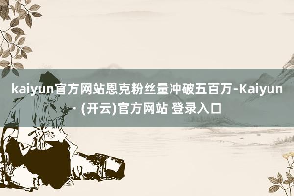 kaiyun官方网站恩克粉丝量冲破五百万-Kaiyun· (开云)官方网站 登录入口