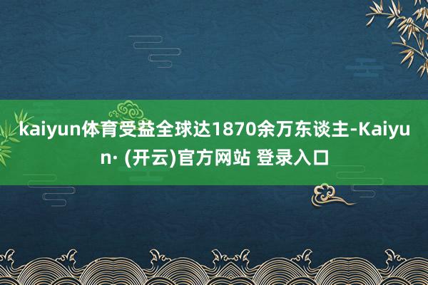 kaiyun体育受益全球达1870余万东谈主-Kaiyun· (开云)官方网站 登录入口