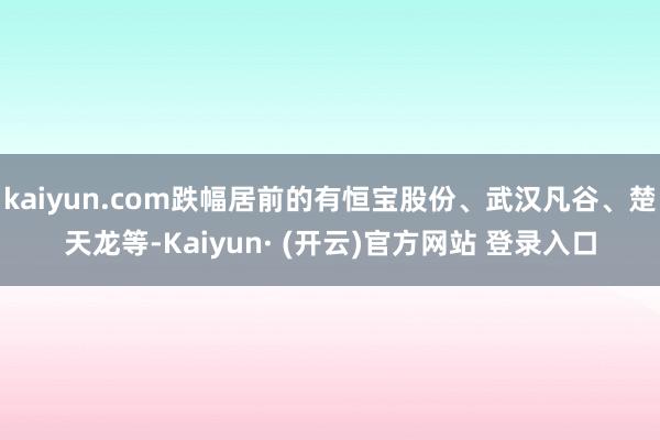 kaiyun.com跌幅居前的有恒宝股份、武汉凡谷、楚天龙等-Kaiyun· (开云)官方网站 登录入口