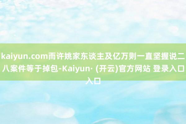 kaiyun.com而许姚家东谈主及亿万则一直坚握说二八案件等于掉包-Kaiyun· (开云)官方网站 登录入口