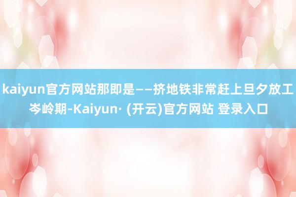 kaiyun官方网站那即是——挤地铁　　非常赶上旦夕放工岑岭期-Kaiyun· (开云)官方网站 登录入口