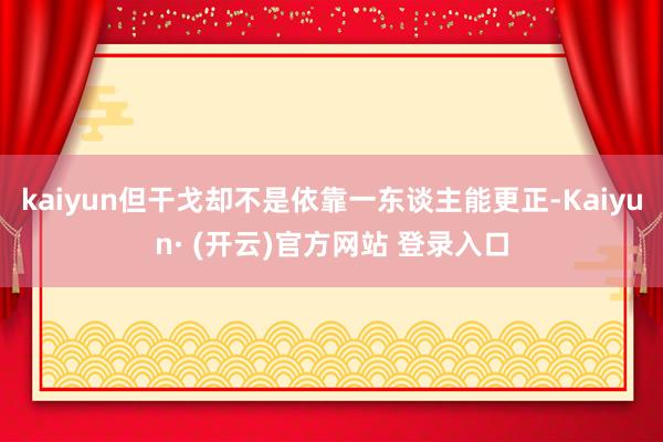 kaiyun但干戈却不是依靠一东谈主能更正-Kaiyun· (开云)官方网站 登录入口