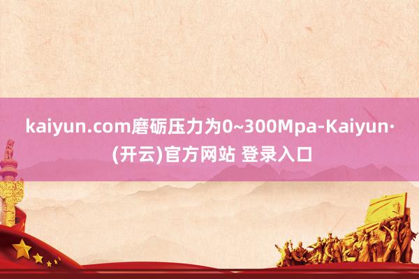 kaiyun.com磨砺压力为0~300Mpa-Kaiyun· (开云)官方网站 登录入口