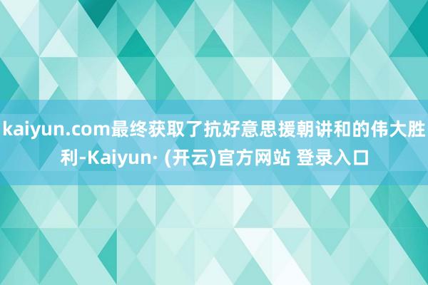 kaiyun.com最终获取了抗好意思援朝讲和的伟大胜利-Kaiyun· (开云)官方网站 登录入口