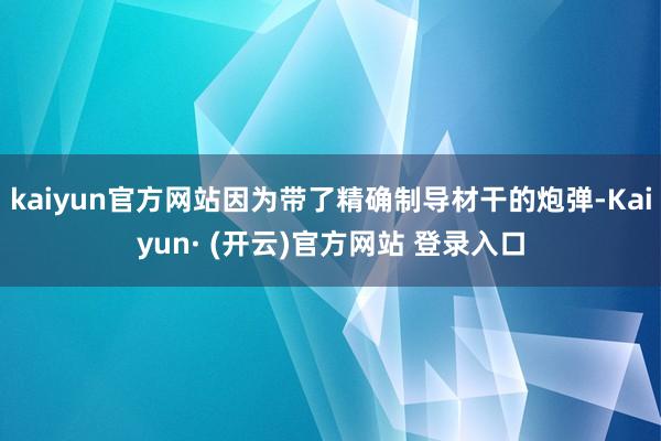 kaiyun官方网站因为带了精确制导材干的炮弹-Kaiyun· (开云)官方网站 登录入口