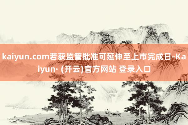 kaiyun.com若获监管批准可延伸至上市完成日-Kaiyun· (开云)官方网站 登录入口