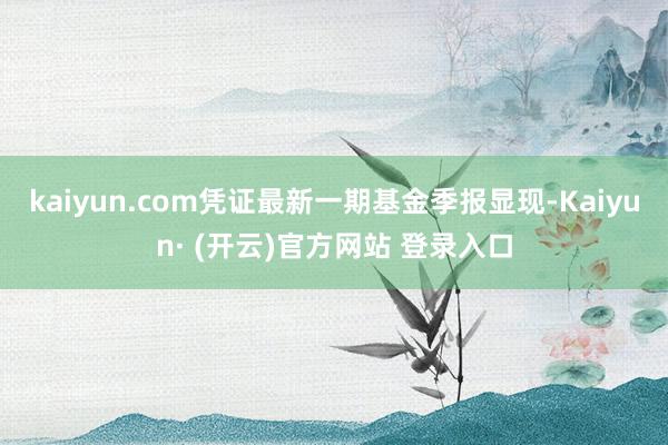 kaiyun.com凭证最新一期基金季报显现-Kaiyun· (开云)官方网站 登录入口