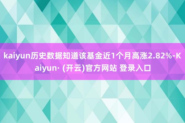 kaiyun历史数据知道该基金近1个月高涨2.82%-Kaiyun· (开云)官方网站 登录入口